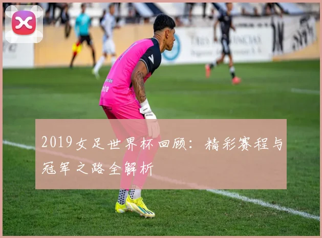 2019女足世界杯回顾：精彩赛程与冠军之路全解析