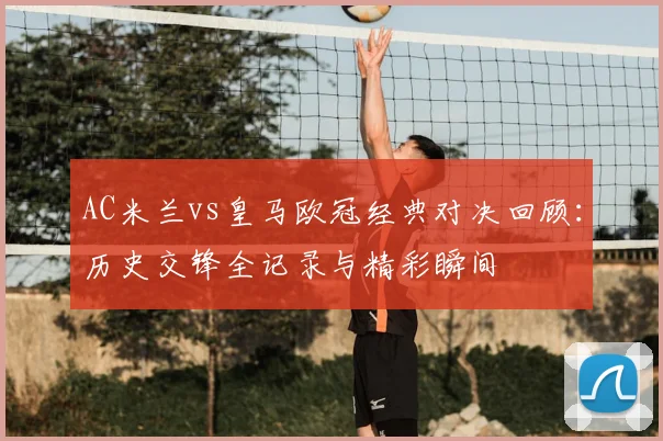 AC米兰vs皇马欧冠经典对决回顾：历史交锋全记录与精彩瞬间