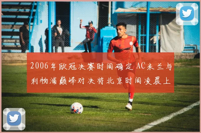 2006年欧冠决赛时间确定 AC米兰与利物浦巅峰对决将北京时间凌晨上演
