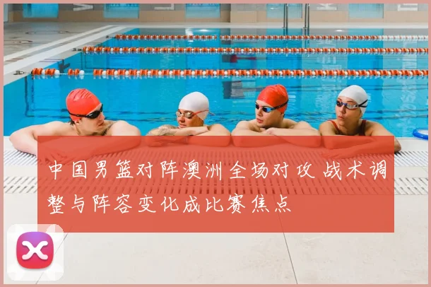 中国男篮对阵澳洲全场对攻 战术调整与阵容变化成比赛焦点