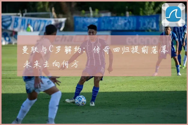 曼联与C罗解约:传奇回归提前落幕 未来去向何方