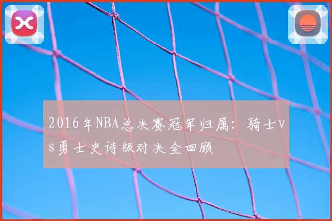 2016年NBA总决赛冠军归属：骑士vs勇士史诗级对决全回顾