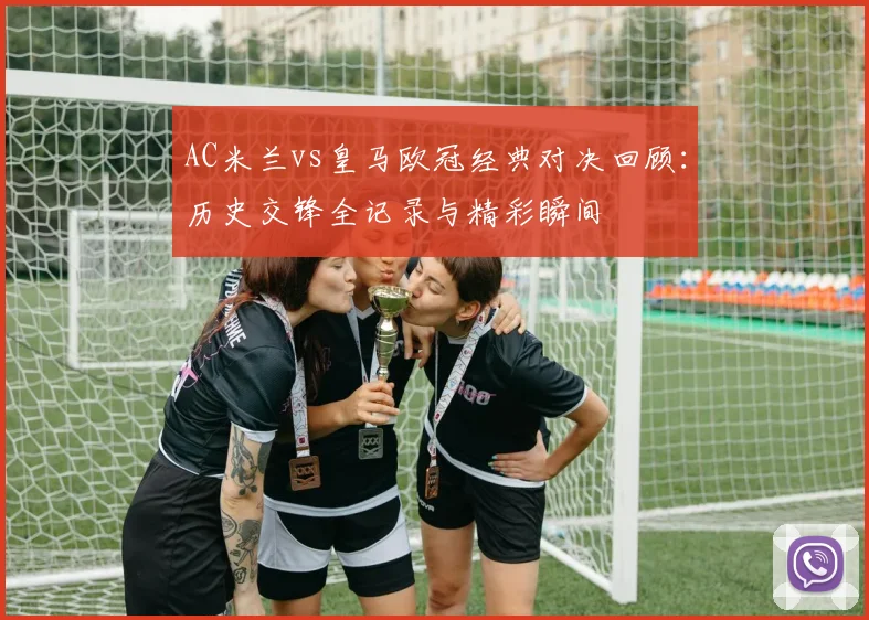 AC米兰vs皇马欧冠经典对决回顾:历史交锋全记录与精彩瞬间