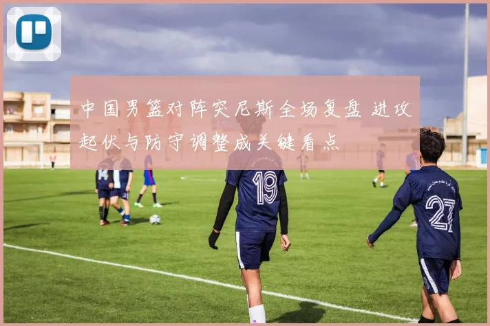 中国男篮对阵突尼斯全场复盘 进攻起伏与防守调整成关键看点