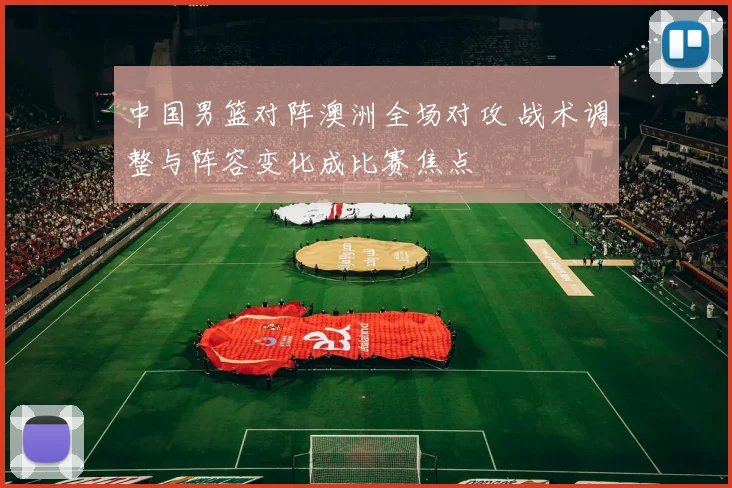 中国男篮对阵澳洲全场对攻 战术调整与阵容变化成比赛焦点