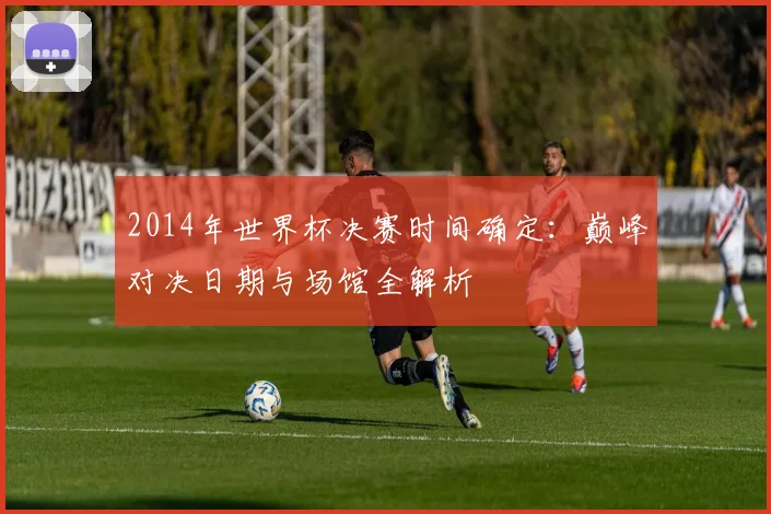 2014年世界杯决赛时间确定：巅峰对决日期与场馆全解析