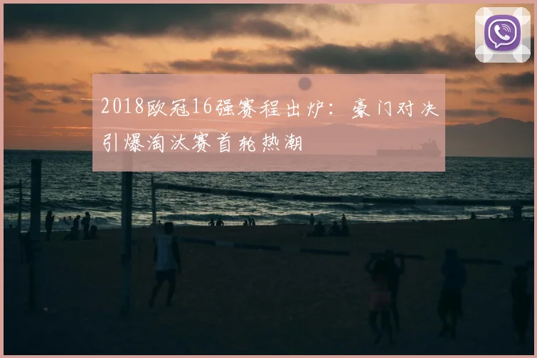 2018欧冠16强赛程出炉：豪门对决引爆淘汰赛首轮热潮