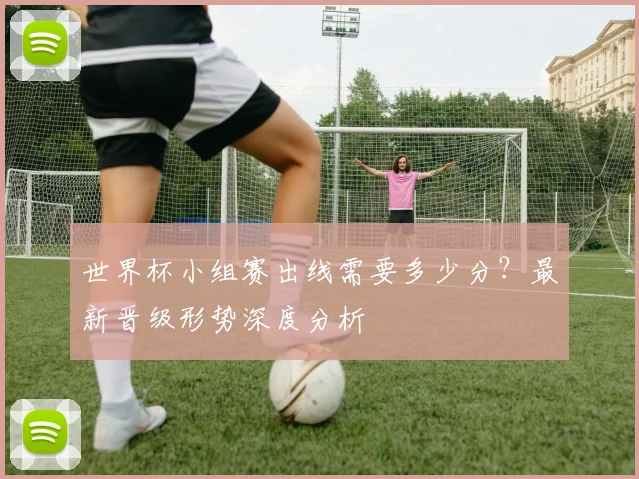 世界杯小组赛出线需要多少分？最新晋级形势深度分析