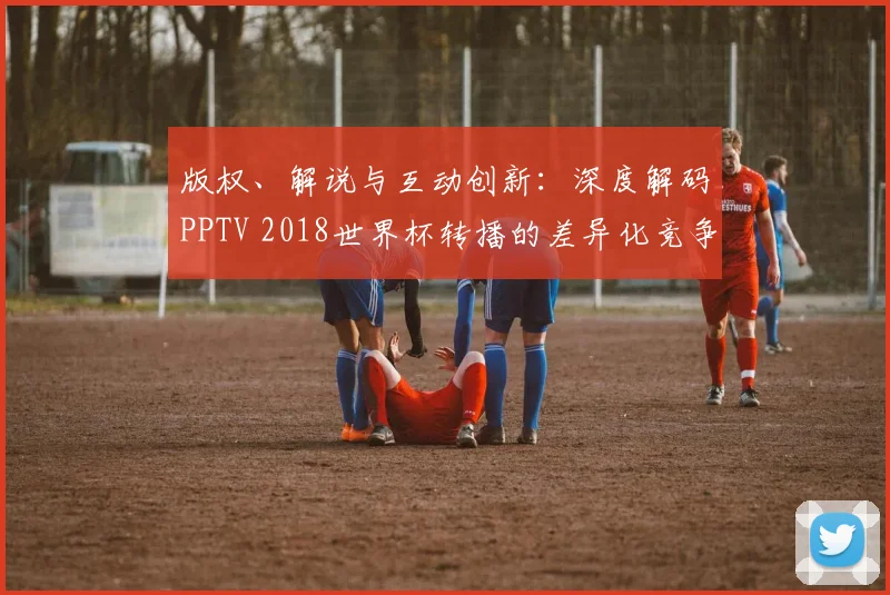 版权、解说与互动创新：深度解码PPTV 2018世界杯转播的差异化竞争之路