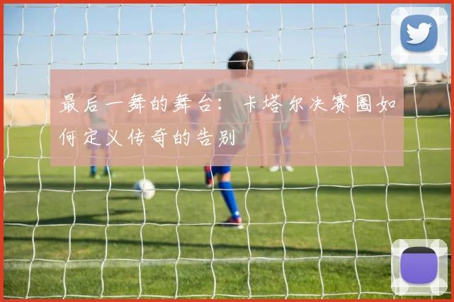 最后一舞的舞台:卡塔尔决赛圈如何定义传奇的告别