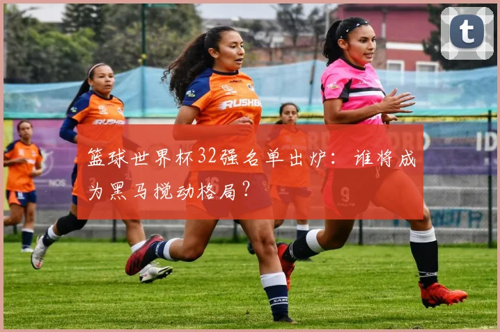 篮球世界杯32强名单出炉:谁将成为黑马搅动格局?