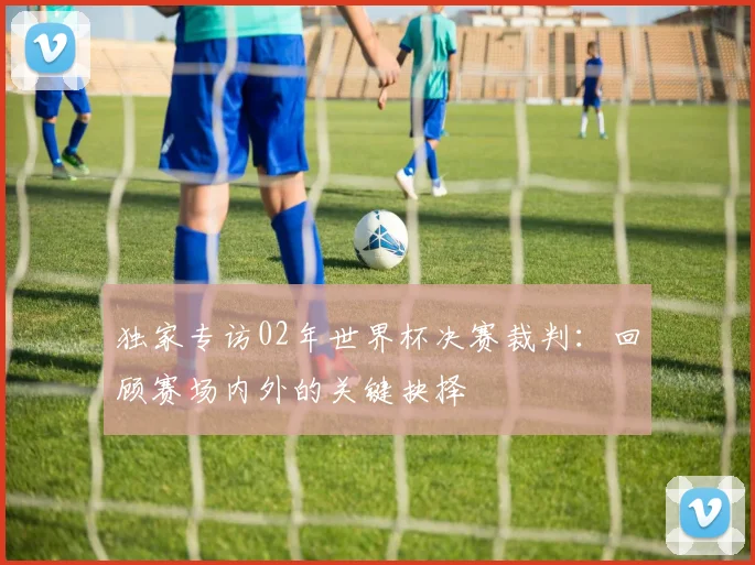 独家专访02年世界杯决赛裁判：回顾赛场内外的关键抉择