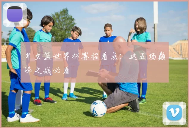 年女篮世界杯赛程看点:这五场巅峰之战必看
