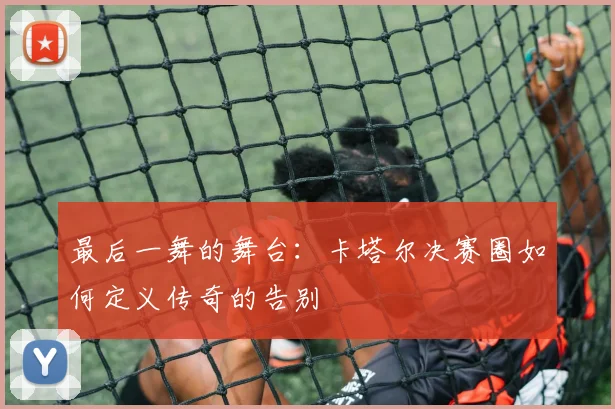 最后一舞的舞台:卡塔尔决赛圈如何定义传奇的告别