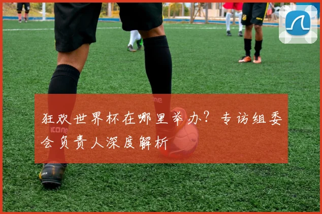 狂欢世界杯在哪里举办？专访组委会负责人深度解析