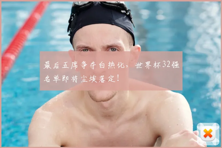 最后五席争夺白热化，世界杯32强名单即将尘埃落定！