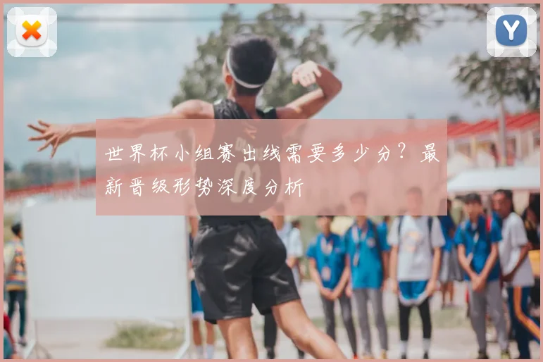 世界杯小组赛出线需要多少分？最新晋级形势深度分析