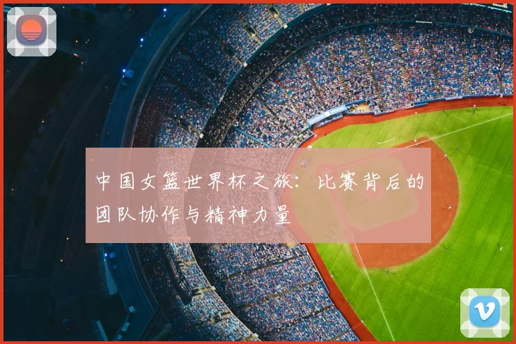 中国女篮世界杯之旅:比赛背后的团队协作与精神力量