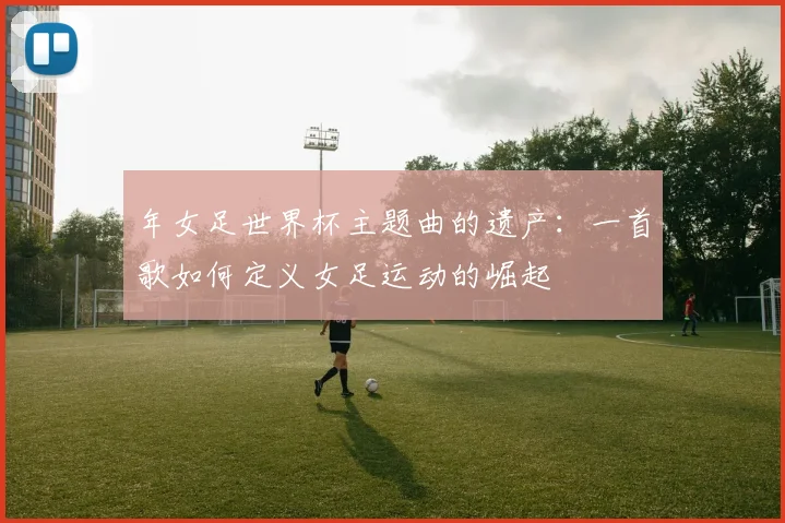 年女足世界杯主题曲的遗产:一首歌如何定义女足运动的崛起