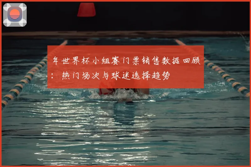 年世界杯小组赛门票销售数据回顾：热门场次与球迷选择趋势