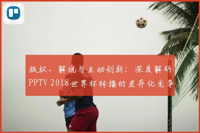 版权、解说与互动创新：深度解码PPTV 2018世界杯转播的差异化竞争之路