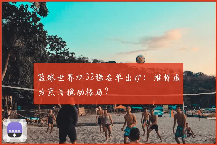 篮球世界杯32强名单出炉:谁将成为黑马搅动格局?