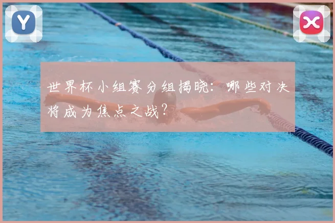 世界杯小组赛分组揭晓：哪些对决将成为焦点之战？