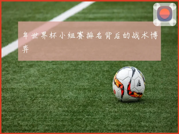 年世界杯小组赛排名背后的战术博弈