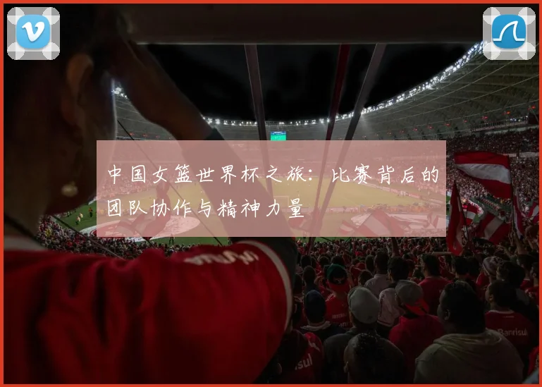 中国女篮世界杯之旅:比赛背后的团队协作与精神力量