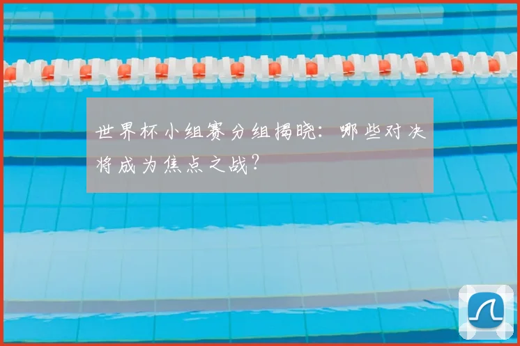 世界杯小组赛分组揭晓：哪些对决将成为焦点之战？